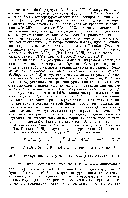 Особенностями стационарных моделей широтной структуры приземного слоя атмосферы типа Будыко и Селлерса, изучавшимися в ряде работ, являются неединственность их решений (указывающая, возможно, на интранзитивность климата в смысле Э. Лоренца, см. § 2) и неустойчивость большинства решений относительно малых вариаций параметров этих моделей. Так, М. И. Будыко (1968) установил, что решение уравнений (21.1) — (21.4), соответствующее современному климату с полярными льдами, неустойчиво по отношению к небольшому понижению инсоляции Q: при ее уменьшении всего на 1,6 % граница полярного ледяного покрова (где Т = Тс) достигала широты 50°, а при дальнейшем уменьшении Q скачкообразно перемещалась на экватор, т. е. наступало полное оледенение всей Земли — состояние, предполагавшееся устойчивым относительно малых вариаций Q (отмечалась также возможность существования при современном значении Q климатического режима без полярных льдов, предполагавшегося неустойчивым относительно малых вариаций параметров, в частности, параметра р). Ниже эти утверждения будут уточнены.