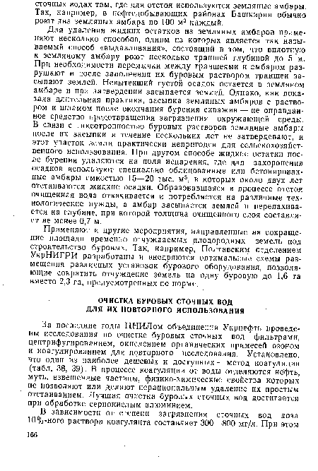 Для удаления жидких остатков из земляных амбаров применяют несколько способов, одним из которых является так называемый способ «выдавливания», состоящий в том, что вплотную к земляному амбару роют несколько траншей глубиной до 5 м. При необходимости перемычки между траншеями и амбаром разрушают и после заполнения их буровым раствором траншеи засыпают землей. Невытекший густой осадок остается в земляном амбаре и при затвердении засыпается землей. Однако, как показала длительная практика, засыпка земляных амбаров с раствором и шламом после окончания бурения скважин — не оправданное средство предотвращения загрязнения окружающей среды. В связи с тиксотропностью буровых растворов земляные амбары после их засыпки в течение нескольких лет не затвердевают, и этот участок земли практически непригоден для сельскохозяйственного использования. При другом способе жидкие остатки после бурения удаляются на поля испарения, где для захоронения осадков используют специально облицованные или бетонированные амбары емкостью 15—20 тыс. м3, в которых около двух лет отстаиваются жидкие осадки. Образовавшаяся в процессе отстоя очищенная вода откачивается и потребляется на различные технологические нужды, а амбар засыпается землей и перепахивается на глубине, при которой толщина очищенного слоя составляет не менее 0,7 м.