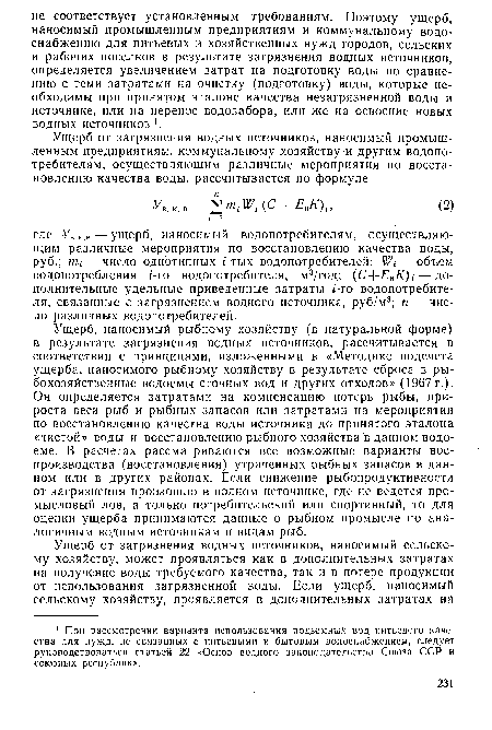 Ущерб, наносимый рыбному хозяйству (в натуральной форме) в результате загрязнения водных источников, рассчитывается в соответствии с принципами, изложенными в «Методике подсчета ущерба, наносимого рыбному хозяйству в результате сброса в рыбохозяйственные водоемы сточных вод и других отходов» (1967 г.). Он определяется затратами на компенсацию потерь рыбы, прироста веса рыб и рыбных запасов или затратами на мероприятия по восстановлению качества воды источника до принятого эталона «чистой» воды и восстановлению рыбного хозяйства в данном водоеме. В расчетах рассматриваются все возможные варианты воспроизводства (восстановления) утраченных рыбных запасов в данном или в других районах. Если снижение рыбопродуктивности от загрязнения произошло в водном источнике, где не ведется промысловый лов, а только потребительский или спортивный, то для оценки ущерба принимаются данные о рыбном промысле по аналогичным водным источникам и видам рыб.