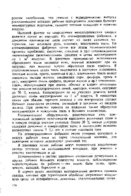 Пылевой фактор на современных металлургических заводах является одним из ведущих. На агломерационных фабриках, в доменном производстве пыль состоит из таких сырьевых материалов, как железная руда, коксовая, известковая пыль. На агломерационных фабриках почти все этапы технологического процесса (дробление, смешение, спекание и др.) сопровождаются значительным пылевыделением (десятки и сотни миллиграммов на 1 м3 воздуха). В доменном производстве источниками образования пыли являются кокс, горячий агломерат при их загрузке; при выпуске чугуна образуется пыль графита. В сталеплавильных цехах пыль выделяется в шихтовых отделениях (оксидов железа, хрома, марганца и др.), плавильных (пыль может содержать оксиды железа, соединения серы, фосфора, хрома и др.), миксерных (пыль графита, оксидов железа и др.) отделениях. Пыль, образующаяся при ломке, обточке и кладке огнеупоров при ремонте металлургических печей, миксеров, ковшей, содержит до 70 % кварца. Концентрация ее на участках ремонта печей достигает сотен миллиграммов на 1 м воздуха. В прокатных цехах при обжиме горячего металла с его поверхности слетает большое количество окалины, состоящей в основном из оксидов железа. При зачистке проката на наждаках также образуется металлическая и наждачная пыль в больших количествах.