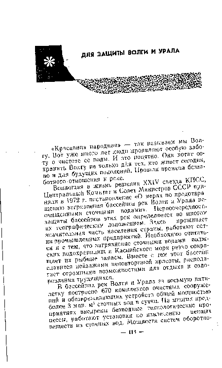 Воплощая в жизнь решения XXIV съезда КПСС, Центральный Комитет и Совет Министров СССР приняли в 1972 г. постановление «О мерах по предотвращению загрязнения бассейнов рек Волги и Урала неочищенными сточными водами». Первоочередность защиты бассейнов этих рек определяется во многом их географическим положением. Здесь проживает значительная часть населения страны, работают сотни промышленных предприятий. Необходимо считаться и с тем, что загрязнение сточными водами волжских водохранилищ и Каспийского моря резко сокращает их рыбные запасы. Вместе с тем этот бассейн славится пейзажами неповторимой красоты, располагает огромными возможностями для отдыха и оздоровления трудящихся.