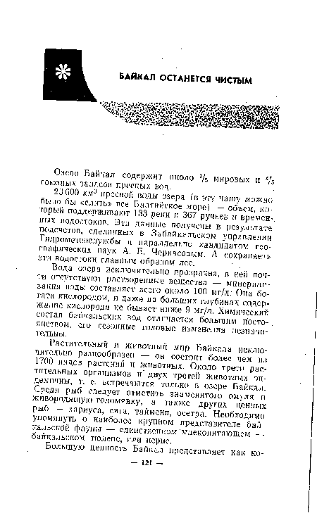 Растительный и животный мир Байкала исключительно разнообразен -— он состоит более чем из 1700 видов растений и животных. Около трети растительных организмов и двух третей животных эндемичны, т. е. встречаются только в озере Байкал. Среди рыб следует отметить знаменитого омуля и живородящую голомянку, а также других ценных рыб — хариуса, сига, тайменя, осетра. Необходимо упомянуть о наиболее крупном представителе байкальской фауны — единственном млекопитающем — байкальском тюлене, или нерпе.