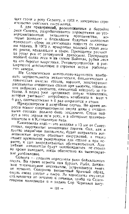 А для предприятий, расположенных в бассейне реки Селенги, разрабатываются мероприятия по усовершенствованию технологии производства, которые позволят в ближайшем будущем полностью прекратить сброс загрязняющих веществ со сточными водами. В 1973 г. прекращен молевой сплав леса по рекам, впадающим в озеро. Проводится расчистка русел рек от затонувшей древесины. Прекращен молевой сплав леса и на самом Байкале, рубка леса на его берегах запрещена. Реконструируются и расширяются действующие и строятся новые рыбоводные заводы.