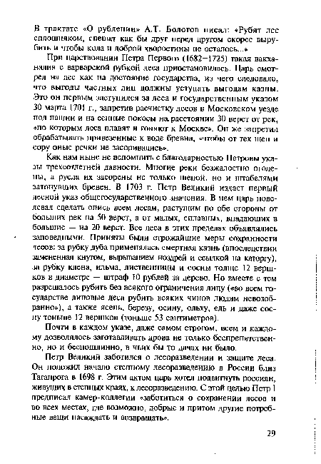 Как нам ныне не вспомнить с благодарностью Петровы указы трехсотлетней давности. Многие реки безжалостно оголены, а русла их засорены не только щепой, но и штабелями затонувших бревен. В 1703 г. Петр Великий издает первый лесной указ общегосударственного значения. В нем царь повелевал сделать опись всем лесам, растущим по обе стороны от больших рек на 50 верст, а от малых, сплавных, впадающих в большие — на 20 верст. Все леса в этих пределах объявлялись заповедными. Приняты были строжайшие меры сохранности лесов: за рубку дуба применялась смертная казнь (впоследствии замененная кнутом, вырыванием ноздрей и ссылкой на каторгу), за рубку клена, ильма, лиственницы и сосны толще 12 вершков в диаметре — штраф 10 рублей за дерево. Но вместе с тем разрешалось рубить без всякого ограничения липу («во всем государстве липовые леса рубить всяких чинов людям невозобранно»), а также ясень, березу, осину, ольху, ель и даже сосну тоньше 12 вершков (тоньше 53 сантиметров).