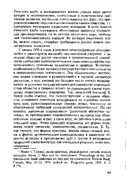 С начала 1970-х годов, в условиях катастрофически обостряющейся в планетарном масштабе экологической ситуации, в западном обществе растут сомнения в принципиальной способности свободного капиталистического рыночного хозяйства гармонизировать отношения человечества и природы. Возникает необходимость более активного государственного вмешательства в природоохранную деятельность. Эти общественные настроения нашли отражение в развернувшейся в научной литературе дискуссии, в ходе которой все большее число ученых высказывалось за усиление государственного регулирования взаимодействия общества и природы вплоть до радикальной смены парадигмы общественного устройства. Так, канадский философ К. Хукер особо отметил, что господствующие в западном обществе отношения рыночной конкуренции не способны выполнить роль удовлетворительных «правил игры», поскольку не обеспечивают требуемой «социальной когерентности»1. По его мнению, идеология современного “рыночного общества» основана на преобладании индивидуального интереса над общественным: каждый играет в свою игру, не заботясь о результате тотальной игры. Этому принципу подчинены все формы поведения людей: этические, экономические, политические. К. Хукер считает, что формы культуры, формы общественной жизни и формы экономического взаимодействия в рыночном обществе вступают в противоречие друг с другом и разрушение природной среды выступает как очевидный результат этого противоречия.