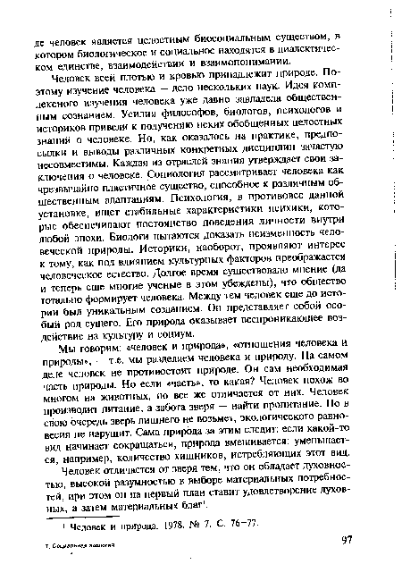 Человек всей плотью и кровью принадлежит природе. Поэтому изучение человека — дело нескольких наук. Идея комплексного изучения человека уже давно завладела общественным сознанием. Усилия философов, биологов, психологов и историков привели к получению неких обобщенных целостных знаний о человеке. Но, как оказалось на практике, предпосылки и выводы различных конкретных дисциплин зачастую несовместимы. Каждая из отраслей знания утверждает свои заключения о человеке. Социология рассматривает человека как чрезвычайно пластичное существо, способное к различным общественным адаптациям. Психология, в противовес данной установке, ищет стабильные характеристики психики, которые обеспечивают постоянство поведения личности внутри любой эпохи. Биологи пытаются доказать неизменность человеческой природы. Историки, наоборот, проявляют интерес к тому, как под влиянием культурных факторов преображается человеческое естество. Долгое время существовало мнение (да и теперь еще многие ученые в этом убеждены), что общество тотально формирует человека. Между тем человек еще до истории был уникальным созданием. Он представляет собой особый род сущего. Его природа оказывает всепроникающее воздействие на культуру и социум.