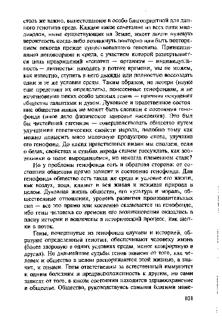 Но у проблемы генофонда есть и обратная сторона: от состояния общества прямо зависит и состояние генофонда. Для генофонда общество есть такая же среда и условие его жизни, как воздух, вода, климат и вся живая и неживая природа в целом. Духовная жизнь общества, его культура и мораль, общественные отношения, уровень развития производительных сил — все это прямо или косвенно сказывается на генофонде, ибо гены человека со времени его возникновения оказались в плену истории и вовлечены в исторический процесс, как щепки в поток.