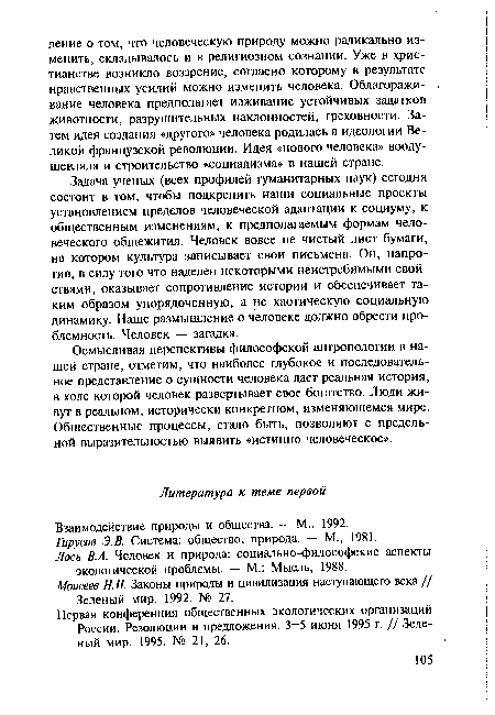 Задача ученых (всех профилей гуманитарных наук) сегодня состоит в том, чтобы подкрепить наши социальные проекты установлением пределов человеческой адаптации к социуму, к общественным изменениям, к предполагаемым формам человеческого общежития. Человек вовсе не чистый лист бумаги, на котором культура записывает свои письмена. Он, напротив, в силу того что наделен некоторыми неистребимыми свойствами, оказывает сопротивление истории и обеспечивает таким образом упорядоченную, а не хаотическую социальную динамику. Наше размышление о человеке должно обрести про-блемность. Человек — загадка.