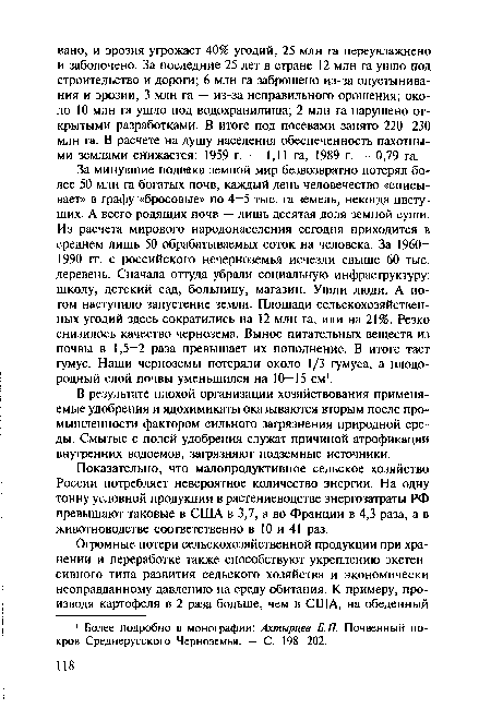 За минувшие полвека земной мир безвозвратно потерял более 50 млн га богатых почв, каждый день человечество «списывает» в графу «бросовые» по 4—5 тыс. га земель, некогда цветущих. А всего родящих почв — лишь десятая доля земной суши. Из расчета мирового народонаселения сегодня приходится в среднем лишь 50 обрабатываемых соток на человека. За 1960— 1990 гг. с российского Нечерноземья исчезли свыше 60 тыс. деревень. Сначала оттуда убрали социальную инфраструктуру: школу, детский сад, больницу, магазин. Ушли люди. А потом наступило запустение земли. Площади сельскохозяйственных угодий здесь сократились на 12 млн га, или на 21%. Резко снизилось качество чернозема. Вынос питательных веществ из почвы в 1,5—2 раза превышает их пополнение. В итоге тает гумус. Наши черноземы потеряли около 1/3 гумуса, а плодородный слой почвы уменьшился на 10—15 см1.