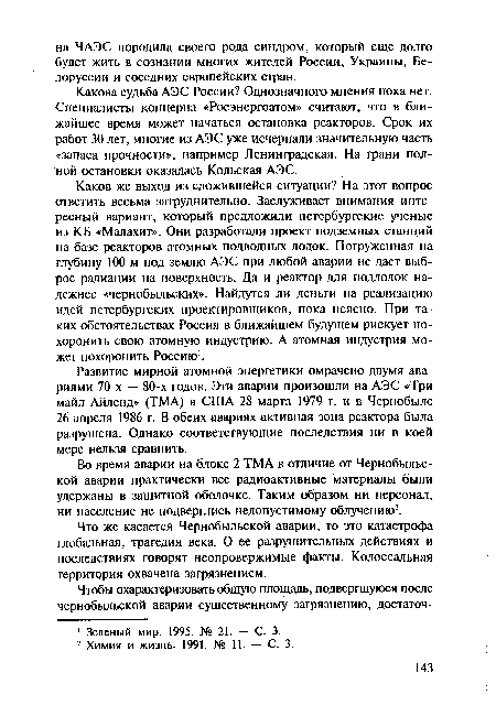 Каков же выход из сложившейся ситуации? На этот вопрос ответить весьма затруднительно. Заслуживает внимания интересный вариант, который предложили петербургские ученые из КБ «Малахит». Они разработали проект подземных станций на базе реакторов атомных подводных лодок. Погруженная на глубину 100 м под землю АЭС при любой аварии не дает выброс радиации на поверхность. Да и реактор для подлодок надежнее «чернобыльских». Найдутся ли деньги на реализацию идей петербургских проектировщиков, пока неясно. При таких обстоятельствах Россия в ближайшем будущем рискует похоронить свою атомную индустрию. А атомная индустрия может похоронить Россию1.