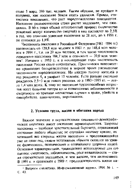 Численность населения в Российской Федерации (1961-1994 гг.) увеличилась со 120,8 млн человек в 1961 г. до 148,4 млн человек в 1994 г., т.е. на 20 млн человек, в том числе численность городского населения 108,7 млн и сельского — 39,0 млн человек1. Начиная с 1993 г. и в последующие годы численность населения России стала сокращаться. Практически повсеместно происходит беспрецедентное в мирное время уменьшение численности народонаселения. На каждую тысячу жителей в год рождается 9, а умирает 15 человек. Если раньше ежегодно рождалось 2,5-3 млн новых россиян, то в 1993-1995 гг. — всего 1,4 млн детей. К тому же население трудоспособных возрастов несет большие потери из-за повышенных заболеваемости и смертности по причине несчастных случаев и травм, убийств и самоубийств, алкоголизма, наркомании.