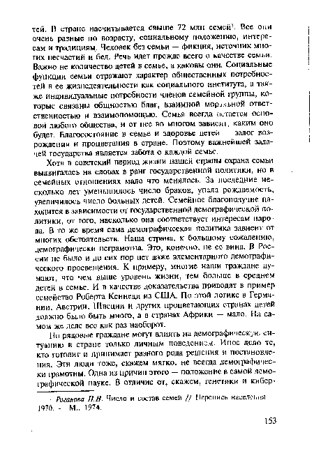 Хотя в советский период жизни нашей страны охрана семьи выдвигалась на словах в ранг государственной политики, но в семейных отношениях мало что менялось. За последние несколько лет уменьшилось число браков, упала рождаемость, увеличилось число больных детей. Семейное благополучие находится в зависимости от государственной демографической политики, от того, насколько она соответствует интересам народа. В то же время сама демографическая политика зависит от многих обстоятельств. Наша страна, к большому сожалению, демографически неграмотна. Это, конечно, не ее вина. В России не было и до сих пор нет даже элементарного демографического просвещения. К примеру, многие наши граждане думают, что чем выше уровень жизни, тем больше в среднем детей в семье. И в качестве доказательства приводят в пример семейство Роберта Кеннеди из США. По этой логике в Германии, Австрии, Швеции и других процветающих странах детей должно было быть много, а в странах Африки — мало. На самом же деле все как раз наоборот.