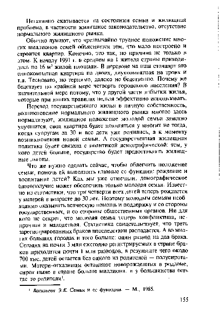 Что же нужно сделать сейчас, чтобы облегчить положение семьи, помочь ей выполнить главные ее функции: рождение и воспитание детей? Как мы уже отмечали, демографическое благополучие может обеспечить только молодая семья. Известно из статистики, что три четверти всех детей теперь рождается у матерей в возрасте до 30 лет. Поэтому молодым семьям необходимо оказывать всяческую помощь и поддержку и со стороны государственных, и со стороны общественных органов. Ни для кого не секрет, что молодая семья теперь конфликтная, непрочная и малодетная. Статистика свидетельствует, что треть зарегистрированных браков впоследствии распадается. А во многих больших городах и того больше: один развод на два брака. Сегодня на почти 3 млн ежегодно регистрируемых в стране браков приходится почти 1 млн разводов, в результате чего около 700 тыс. детей остается без одного из родителей — полусирота-ми. Матери-отказницы оставляют новорожденных в роддоме, сирот ныне в стране больше миллиона, и у большинства есть где-то родители1.