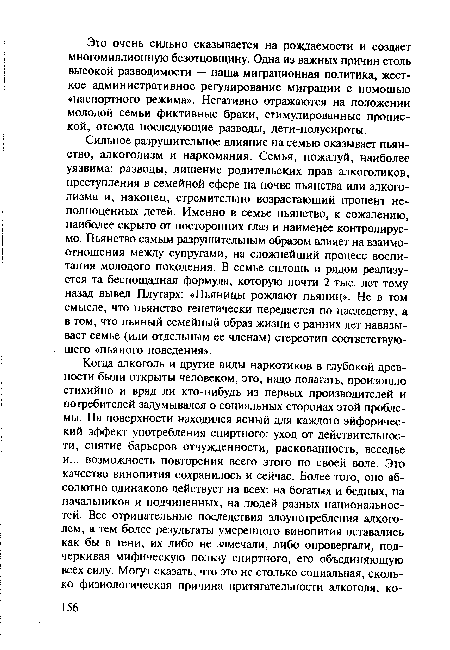 Сильное разрушительное влияние на семью оказывает пьянство, алкоголизм и наркомания. Семья, пожалуй, наиболее уязвима: разводы, лишение родительских прав алкоголиков, преступления в семейной сфере на почве пьянства или алкоголизма и, наконец, стремительно возрастающий процент неполноценных детей. Именно в семье пьянство, к сожалению, наиболее скрыто от посторонних глаз и наименее контролируемо. Пьянство самым разрушительным образом влияет на взаимоотношения между супругами, на сложнейший процесс воспитания молодого поколения. В семье сплошь и рядом реализуется та беспощадная формула, которую почти 2 тыс. лет тому назад вывел Плутарх: «Пьяницы рождают пьяниц». Не в том смысле, что пьянство генетически передается по наследству, а в том, что пьяный семейный образ жизни с ранних лет навязывает семье (или отдельным ее членам) стереотип соответствующего «пьяного поведения».