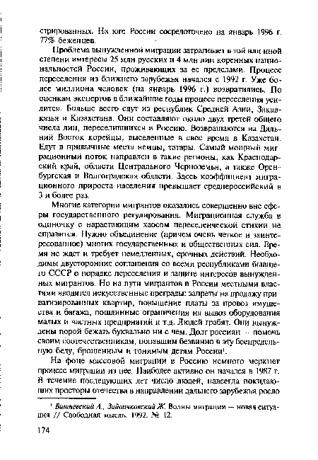 Многие категории мигрантов оказались совершенно вне сферы государственного регулирования. Миграционная служба в одиночку с нарастающим хаосом переселенческой стихии не справится. Нужно объединение (причем очень четкое и заинтересованное) многих государственных и общественных сил. Время не ждет и требует немедленных, срочных действий. Необходимы двусторонние соглашения со всеми республиками бывшего СССР о порядке переселения и защите интересов вынужденных мигрантов. Но на пути мигрантов в России местными властями вводятся искусственные преграды: запреты на продажу приватизированных квартир, повышение платы за провоз имущества и багажа, пошлинные ограничения на вывоз оборудования малых и частных предприятий и т.д. Людей грабят. Они вынуждены порой бежать буквально ни с чем. Долг россиян — помочь своим соотечественникам, попавшим безвинно в эту беспредельную беду, брошенным и гонимым детям России1.