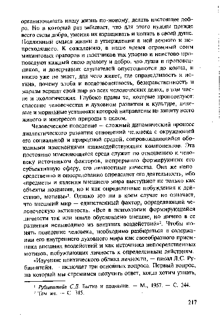 Человеческое поведение — сложный динамический процесс диалектического развития отношений человека с окружающей его социальной и природной средой, сопровождающийся обоюдными изменениями взаимодействующих компонентов. Эта постоянно изменяющаяся среда служит по отношению к человеку источником факторов, непрерывно формирующих его субъективную сферу, его личностные качества. Она же непосредственно и опосредованно определяет его деятельность, ибо «предметы и явления внешнего мира выступают не только как объекты познания, но и как определенные побуждения к действию, мотивы»1. Однако это ни в коем случае не означает, что внешний мир — единственный фактор, определяющий человеческую активность. «Все в психологии формирующейся личности так или иначе обусловлено внешне, но ничего в ее развитии невыводимо из внешних воздействий»2. Чтобы понять поведение человека, необходимо разбираться в содержании его внутреннего духовного мира как своеобразного приемника внешних воздействий и как источника непосредственных мотивов, побуждающих личность к определенным действиям.