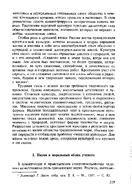 Особая роль в духовной, жизни России всегда принадлежала крестьянской культуре, которая возникла в недрах народной жизни и впитала в себя весь многообразный опыт общения с природой и совместной жизнедеятельности людей. Культура села являет собой не только отражение диалога с природой, но и с его историей. «Селянин шел к земле тогда, когда она его звала. Зов земли был постоянным, то более громким, нетерпеливым, то чуть слышным, спокойным, в зависимости от времени года и очередных полевых работ. Крестьянин умел его слушать, и это слушание наполняло его жизнь заботами и радостями, будило в нем творческое начало, поддерживало интерес к жизни»1.