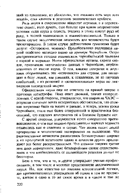 Роль науки в современном обществе огромна, а в перспективе станет, надо думать, еще больше при одном непременном условии: если наука и совесть, техника и этика пойдут рука об руку, в тесной взаимосвязи и взаимозависимости. Только в таком случае экологическая опасность для человечества будет предотвращена. В таком случае лейтмотивом гуманизма будет лозунг: «Осторожно, человек!» Пренебрежение подлинной наукой особенно наглядно видно на примере Чернобыля. Остро воспринимается сегодня взаимосвязь чернобыльской трагедии с наукой и моралью. Наши официальные органы, скрепя сердце, признавали «неточности» данных о Чернобыле, опубликованных от имени науки. О том, какими потерями и жертвами оборачивались эти «неточности» для страны, для попавших в беду людей, мы узнавали, к сожалению, не из научных сообщений, а из решений о «дополнительных» мерах по ликвидации последствий аварии.