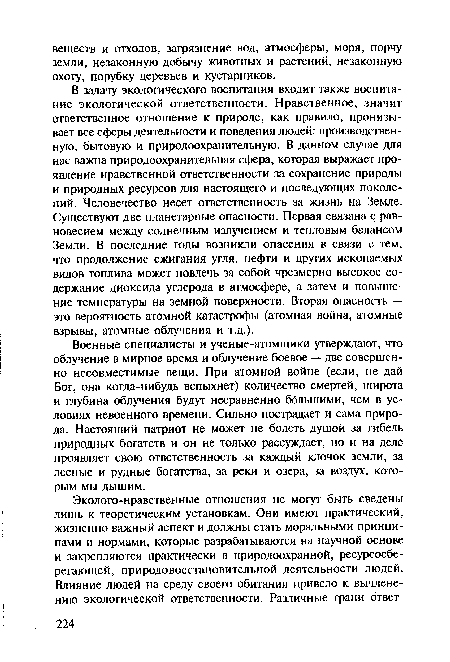 В задачу экологического воспитания входит также воспитание экологической ответственности. Нравственное, значит ответственное отношение к природе, как правило, пронизывает все сферы деятельности и поведения людей: производственную, бытовую и природоохранительную. В данном случае для нас важна природоохранительная сфера, которая выражает проявление нравственной ответственности за сохранение природы и природных ресурсов для настоящего и последующих поколений. Человечество несет ответственность за жизнь на Земле. Существуют две планетарные опасности. Первая связана с равновесием между солнечным излучением и тепловым балансом Земли. В последние годы возникли опасения в связи с тем, что продолжение сжигания угля, нефти и других ископаемых видов топлива может повлечь за собой чрезмерно высокое содержание диоксида углерода в атмосфере, а затем и повышение температуры на земной поверхности. Вторая опасность — это вероятность атомной катастрофы (атомная война, атомные взрывы, атомные облучения и т.д.).