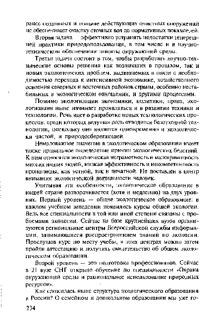 Учитывая эти особенности, экологическое образование в нашей стране разворачивается (хотя и медленно) на двух уровнях. Первый уровень — обшее экологическое образование: в каждом учебном заведении появились курсы общей экологии. Ведь все специальности в той или иной степени связаны с проблемами экологии. Сейчас на базе крупнейших вузов организуются региональные центры Всероссийской службы информации, занимающиеся распространением знаний по экологии. Прослушав курс по месту учебы, в этих центрах можно затем пройти аттестацию и получить свидетельство об общем экологическом образовании.