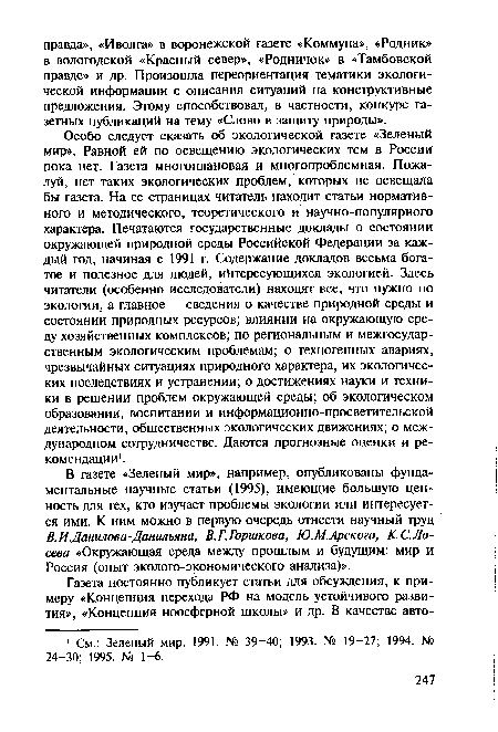 Особо следует сказать об экологической газете «Зеленый мир». Равной ей по освещению экологических тем в России пока нет. Газета многоплановая и многопроблемная. Пожалуй, нет таких экологических проблем, которых не освещала бы газета. На ее страницах читатель находит статьи нормативного и методического, теоретического и научно-популярного характера. Печатаются государственные доклады о состоянии окружающей природной среды Российской Федерации за каждый год, начиная с 1991 г. Содержание докладов весьма богатое и полезное для людей, интересующихся экологией. Здесь читатели (особенно исследователи) находят все, что нужно по экологии, а главное — сведения о качестве природной среды и состоянии природных ресурсов; влиянии на окружающую среду хозяйственных комплексов; по региональным и межгосударственным экологическим проблемам; о техногенных авариях, чрезвычайных ситуациях природного характера, их экологических последствиях и устранении; о достижениях науки и техники в решении проблем окружающей среды; об экологическом образовании, воспитании и информационно-просветительской деятельности, общественных экологических движениях; о международном сотрудничестве. Даются прогнозные оценки и рекомендации1.