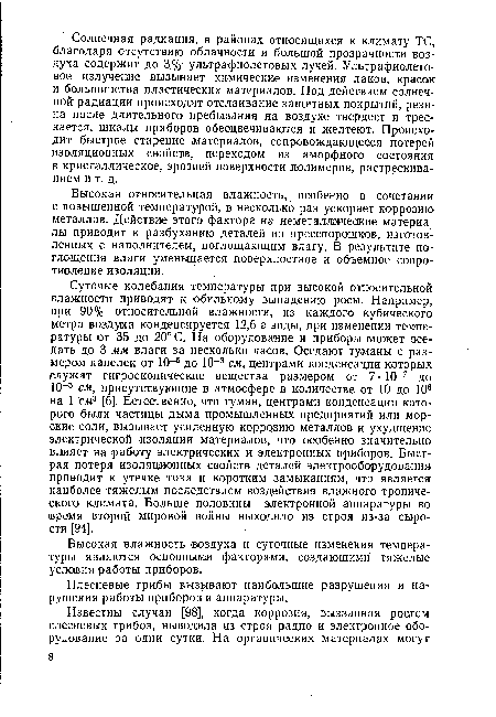 Суточые колебания температуры при высокой относительной Блажности приводят к обильному выпадению росы. Например, при 90 % относительной влажности, из каждого кубического метра воздуха конденсируется 12,6 г воды, при изменении температуры от 35 до 20° С. На оборудование и приборы может оседать до 3 мм влаги за несколько часов. Оседают туманы с размером капелек от 10-5 до 10 3 см, центрами конденсации которых служат гигроскопические вещества размером от 7 • 10-7 до 10 3 см, присутствующие в атмосфере в количестве от 10 до 106 на 1 см3 [6]. Естественно, что туман, центрами конденсации которого были частицы дыма промышленных предприятий или морские соли, вызывает усиленную коррозию металлов и ухудшение электрической изоляции материалов, что особенно значительно влияет на работу электрических и электронных приборов. Быстрая потеря изоляционных свойств деталей электрооборудования приводит к утечке тока и коротким замыканиям, что является наиболее тяжелым последствием воздействия влажного тропического климата. Больше половины электронной аппаратуры во время второй мировой войны выходило из строя из-за сырости [94].