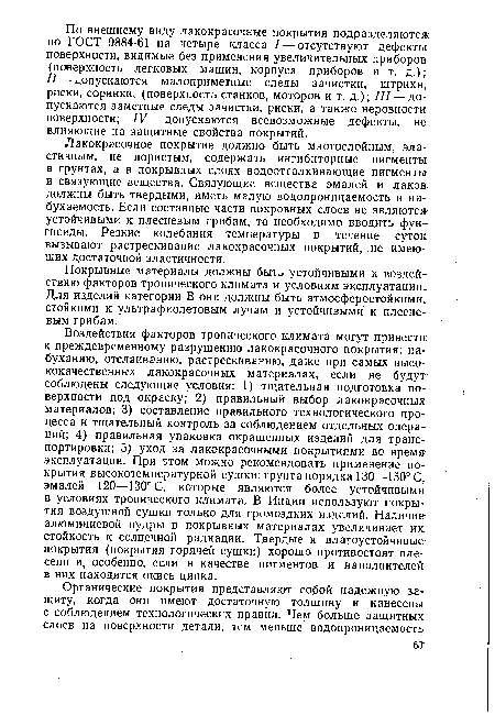 Воздействия факторов тропического климата могут привести к преждевременному разрушению лакокрасочного покрытия: набуханию, отслаиванию, растрескиванию, даже при самых высококачественных лакокрасочных материалах, если не будут соблюдены следующие условия: 1) тщательная подготовка поверхности под окраску; 2) правильный выбор лакокрасочных, материалов; 3) составление правильного технологического процесса и тщательный контроль за соблюдением отдельных операций; 4) правильная упаковка окрашенных изделий для транспортировки; 5) уход за лакокрасочными покрытиями во время эксплуатации. При этом можно рекомендовать применение покрытия высокотемпературной сушки: грунта порядка 130—150° С, эмалей 120—130° С, которые являются более устойчивыми в условиях тропического климата. В Индии используют покрытия воздушной сушки только для громоздких изделий. Наличие алюминиевой пудры в покрывных материалах увеличивает их стойкость к солнечной радиации. Твердые и влагоустойчивые покрытия (покрытия горячей сушки) хорошо противостоят плесени и, особенно, если в качестве пигментов и наполнителей в них находится окись цинка.