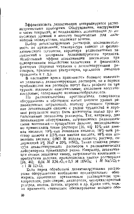 На радиохимических производствах поверхности оборудования и облицовок имеют высокие уровни радиоактивных загрязнений, поэтому успешное проведение дезактивации связано с рядом трудностей и хорошие результаты могут быть достигнуты только при использовании нескольких растворов. Так, например, для дезактивации оборудования, загрязненного радиоактивными изотопами — продуктами деления, последовательно применялись такие растворы [16, 45]: 10%-ная азотная кислота; 10%-ная лимонная кислота; 10%-ный раствор щелочи и 2,5%-ная винная кислота; 10%-ная щавелевая кислота; 0,003 М йодная кислота; раствор, содержащий 3% КаР и 20% Н1МОз. Такая сложная рецептура дезактивирующих растворов в радиохимических лабораториях применяется редко. Например, дезактивация стенок защитных камер, загрязненных изотопами — продуктами деления, производилась такими растворами [16, 46]: 0,04 М КМп04 + 0,5 М НЫ03; 1 М ЫаЫ02 + +1 М НШ3.