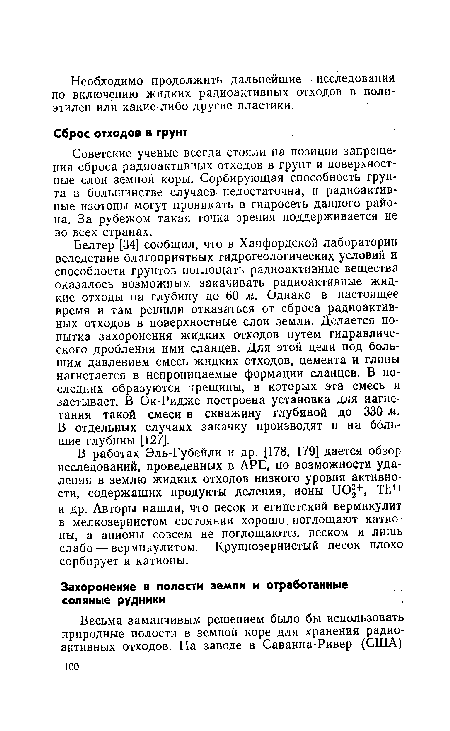 Белтер [34] сообщил, что в Ханфордской лаборатории вследствие благоприятных гидрогеологических условий и способности грунтов поглощать радиоактивные вещества оказалось возможным закачивать радиоактивные жидкие отходы на глубину до 60 м. Однако в настоящее время и там решили отказаться от сброса радиоактивных отходов в поверхностные слои земли. Делается попытка захоронения жидких отходов путем гидравлического дробления ими сланцев. Для этой цели под большим давлением смесь жидких отходов, цемента и глины нагнетается в непроницаемые формации сланцев. В последних образуются трещины, в которых эта смесь и застывает. В Ок-Ридже построена установка для нагнетания такой смеси в скважину глубиной до 330 м. В отдельных случаях закачку производят и на большие глубины [127].