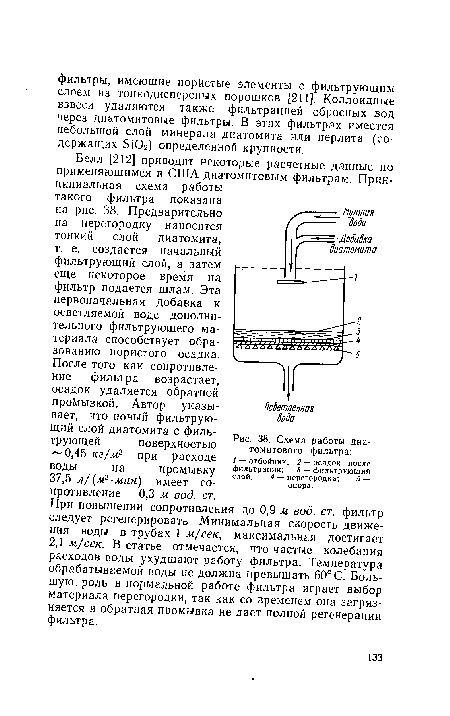 Белл [212] приводит некоторые расчетные данные по применяющимся в США диатомитовым фильтрам. Принципиальная схема работы такого фильтра показана на рис. 38. Предварительно на перегородку наносится тонкий слой диатомита, т. е. создается начальный фильтрующий слой, а затем еще некоторое время на фильтр подается шлам. Эта первоначальная добавка к осветляемой воде дополнительного фильтрующего материала способствует образованию пористого осадка.