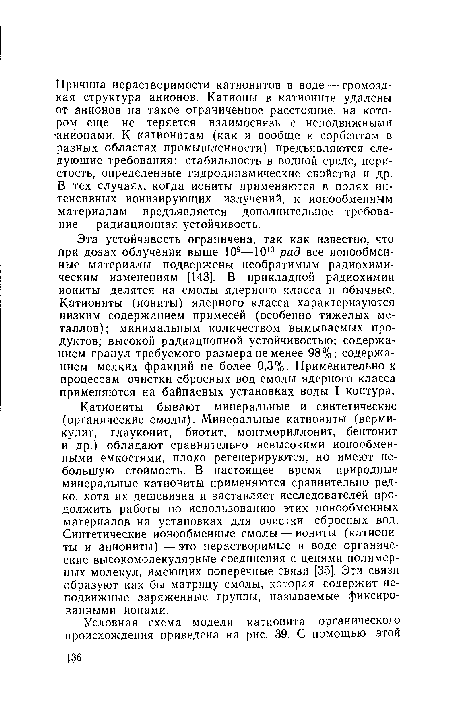 Катиониты бывают минеральные и синтетические (органические смолы). Минеральные катиониты (вермикулит, глауконит, биотит, монтмориллонит, бентонит и др.) обладают сравнительно невысокими ионообменными емкостями, плохо регенерируются, но имеют небольшую стоимость. В настоящее время природные минеральные катиониты применяются сравнительно редко, хотя их дешевизна и заставляет исследователей продолжить работы по использованию этих ионообменных материалов на установках для очистки сбросных вод. Синтетические ионообменные смолы — иониты (катиониты и аниониты)—это нерастворимые в воде органические высокомолекулярные соединения с цепями полимерных молекул, имеющих поперечные связи [35]. Эти связи образуют как бы матрицу смолы, которая содержит неподвижные заряженные группы, называемые фиксированными ионами.