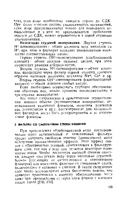 При прохождении обрабатываемой воды последовательно через катионитовый и анионитовый фильтры трудно получить глубокую очистку (деонизацию) воды вследствие противоионного эффекта. Этот эффект связан с обратимостью реакций, протекающих в фильтрующем слое, так как в воде еще остается некоторое количество ионов. Чтобы достигнуть высокой степени очистки, следует пропускать воду через несколько ступеней-блоков (состоящих из катионитового и анионитового фильтров) или применять фильтры со смешанным слоем, включающим и катионит и анионит. В таком смешанном слое число элементарных актов бесконечно велико, что приводит практически к полному обессоливанию воды даже при прохождении ее через один фильтр с высоким слоем смеси [232, 233].