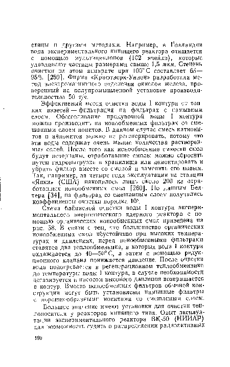 Эффективный метод очистки воды I контура от тонких взвесей — фильтрация на фильтрах с намывным слоем. Обессоливание продувочной воды I контура можно производить на ионообменных фильтрах со смешанным слоем ионитов. В данном случае смесь катионитов и айионитов можно не регенерировать, потому что эти воды содержат очень малые количества растворенных солей. После того как ионообменные емкости смол будут исчерпаны, отработавшие смолы можно сбросить путем гидровыгрузки в хранилища или демонтировать и убрать фильтр вместе со смолой и заменить его новым. Так, например, за четыре года эксплуатации на станции «Янки» (США) накопилось лишь около 200 кг отработанных ионообменных смол [260]. По данным Бел-тера [34], на фильтрах со смешанным слоем получались коэффициенты очистки порядка 105.