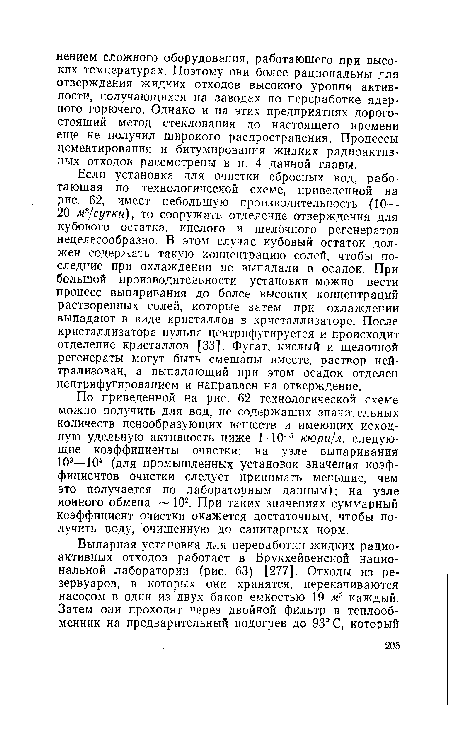 Если установка для очистки сбросных вод, работающая по технологической схеме, приведенной на рис. 62, имеет небольшую производительность (10— 20 мъ/сутки), то сооружать отделение отверждения для кубового остатка, кислого и щелочного регенератов нецелесообразно. В этом случае кубовый остаток должен содержать такую концентрацию солей, чтобы последние при охлаждении не выпадали в осадок. При большой производительности установки можно вести процесс выпаривания до более высоких концентраций растворенных солей, которые затем при охлаждении выпадают в виде кристаллов в кристаллизаторе. После кристаллизатора пульпа центрифугируется и происходит отделение кристаллов [33]. Фугат, кислый и щелочной регенераты могут быть смешаны вместе, раствор нейтрализован, а выпадающий при этом осадок отделен центрифугированием и направлен на отверждение.