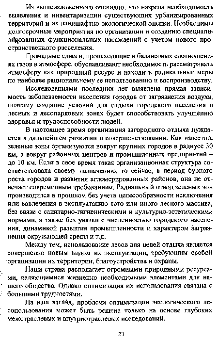 В настоящее время организация загородного отдыха нуждается в дальнейшем развитии и совершенствовании. Как известно, зеленые зоны организуются вокруг крупных городов в радиусе 30 км, а вокруг районных центров и промышленных предприятий -до 10 км. Если в свое время такая организационная структура соответствовала своему назначению, то сейчас, в период бурного роста городов и развития агломерированных районов, она не отвечает современным требованиям. Радиальный отвод зеленых зон производился в прошлом без учета целесообразности исключения или вовлечения в эксплуатацию того или иного лесного массива, без связи с санитарно-гигиеническими и культурно-эстетическими нормами, а также без увязки с численностью городского населения, динамикой развития промышленности и характером загрязнения окружающей среды и т.д.