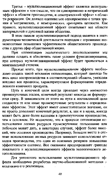 Путь к конечной цели всегда проходит через множество промежуточных этапов, конечный результат никогда не формируется сразу. В зависимости от этого на пути к поставленной цели создаются те или иные промежуточные результаты с определенным эффектом. Этот эффект имеет самостоятельное значение, он не просто дополняет конечный результат, а, как и в науке, иногда может быть даже более высоким в промежуточном производстве, чем в основном. Не исключено, что в процессе оптимизации использования лесных ресурсов промежуточное пользование или побочное может дать, в некоторых случаях, эффект более высокий, чем основное производство. Например, большое место в системе использования лесных ресурсов занимает использование отходов производства, это один из основных резервов повышения эффективности системы. Все сказанное предопределяет границы локального и мультипликационного эффекта экологического лесопользования.