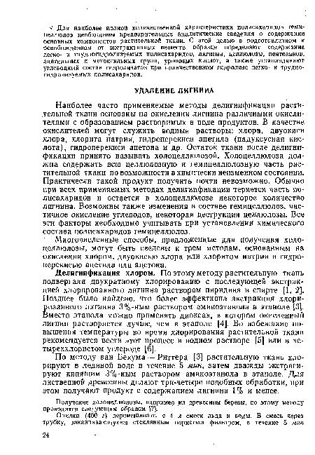 Наиболее часто применяемые методы делигнификации растительной ткани основаны на окислении лигнина различными окислителями с образованием растворимых в воде продуктов. В качестве окислителей могут служить водные растворы: хлора, двуокиси хлора, хлорита натрия, гидроперекиси ацетила (надуксусная кислота), гидроперекиси ацетона и др. Остаток ткани после делигнификации принято называть холоцеллюлозой. Холоцеллюлоза должна содержать всю целлюлозную и гемицеллюлозную часть растительной ткани по возможности в химически неизменном состоянии. Практически такой продукт получить почти невозможно. Обычно при всех применяемых методах делигнификации теряется часть полисахаридов и остается в холоцеллюлозе некоторое количество лигнина. Возможны также изменения в составе гемицеллюлоз, частичное окисление углеводов, некоторая деструкция целлюлозы. Все эти факторы необходимо учитывать при установлении химического состава полисахаридов гемицеллюлоз.