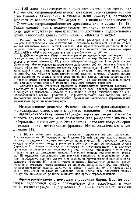 В 1500 мл воды или 5%-ном водном растворе едкого натра растворяют 15 г гемицеллюлоз, добавляют свежеприготовленный раствор Фелинга (I и И растворы в равных объемах). При этом образуется студенистый голубой осадок. Осаждение обычно бывает полным после добавления 200 мл реактива. Через 4 ч осадок (фракция А) отфильтровывают через стеклянный фильтр № 3, промывают водой и разлагают, растирая при 0°С в течение 1 мин со спиртом, содержащим 5% (по объему) концентрированной соляной кислоты. Остаток промывают ацетоном до отрицательной реакции на ион хлора. Раствор хлорида меди в ацетоне имеет интенсивную желтую окраску и по ней можно судить о наличии или отсутствии хлорида медн при промывке остатка ацетоном.