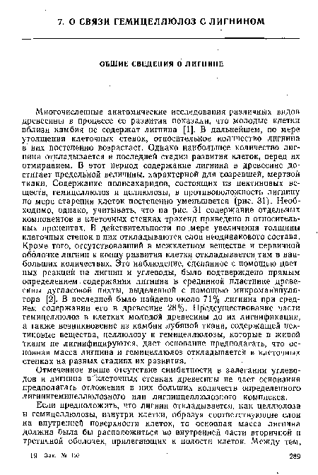 Многочисленные анатомические исследования различных видов древесины в процессе ее развития показали, что молодые клетки вблизи камбия не содержат лигнина [1]. В дальнейшем, по мере утолщения клеточных стенок, относительное количество лигнина в них постепенно возрастает. Однако наибольшее количество лигнина откладывается в последней стадии развития клеток, перед их отмиранием. В этот период содержание лигнина в древесине достигает предельной величины, характерной для созревшей, мертвой ткани. Содержание полисахаридов, состоящих из пектиновых веществ, гемицеллюлоз и целлюлозы, в противоположность лигнину по мере старения клеток постепенно уменьшается (рис. 31). Необходимо, однако, учитывать, что на рис. 31 содержание отдельных компонентов в клеточных стенках трахеид приведено в относительных процентах. В действительности по мере увеличения толщины клеточных стенок в них откладываются слои неодинакового состава. Кроме того, отсутствовавший в межклетном, веществе и первичной оболочке лигнин к концу развития клетки откладывается там в наибольших количествах. Это наблюдение, сделанное с помощью цветных реакций на лигнин и углеводы, было подтверждено прямым определением содержания лигнина в срединной пластинке древесины дугласовой пихты, выделенной с помощью микроманипулятора [2]. В последней было найдено около 71% лигнина при среднем содержании его в древесине 28%. Предсуществование части гемицеллюлоз в клетках молодой древесины до их лигнификации, а также возникновение из камбия лубяной ткани, содержащей пектиновые вещества, целлюлозу и гемицеллюлозы, которые в живой ткани не лигнифицируются, дает основание предполагать, что основная масса лигнина и гемицеллюлоз откладывается в клеточных стенках на разных стадиях их развития.