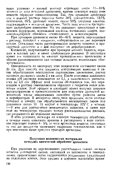 Окисляемость по кислороду этих конденсатов составляет около 26 г/л. Для очистки эти жидкости нейтрализуют известью и затем обрабатывают коагулянтом сернокислым алюминием, расход которого составляет около 2 г на литр. После отделения выпавшего осадка pH раствора повышается до 6,1, а окисляемость уменьшается до 5,5 г/л. Эффект этой очистки объясняется тем, что перешедшие в раствор гемицеллюлозы образуют с гидратом окиси алюминия осадок. Этот процесс в последнее время получил широкое распространение в промышленности для получения древесной волокнистой массы непрерывным способом путем размола щепы в дефибраторах. В аппаратах этого .типа древесная щепа вначале попадает в камеру, где обрабатывается насыщенным паром под давлением около 10—12 кгс/см2 и температуре 175° С в течение 1—2 мин для размягчения межклетного вещества, а затем при этой же температуре проходит между размалывающими дисками, где разрывается на отдельные волокна.