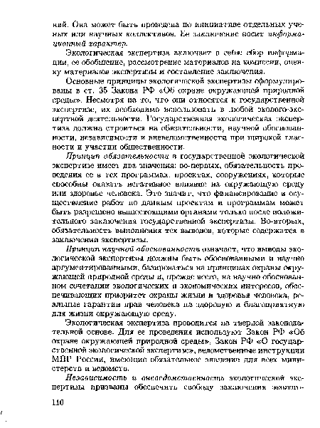 Основные принципы экологической экспертизы сформулированы в ст. 35 Закона РФ «Об охране окружающей природной среды». Несмотря на то, что они относятся к государственной экспертизе, их необходимо использовать в любой эколого-экс-пертной деятельности. Государственная экологическая экспертиза должна строиться на обязательности, научной обоснованности, независимости и вневедомственности при широкой гласности и участии общественности.