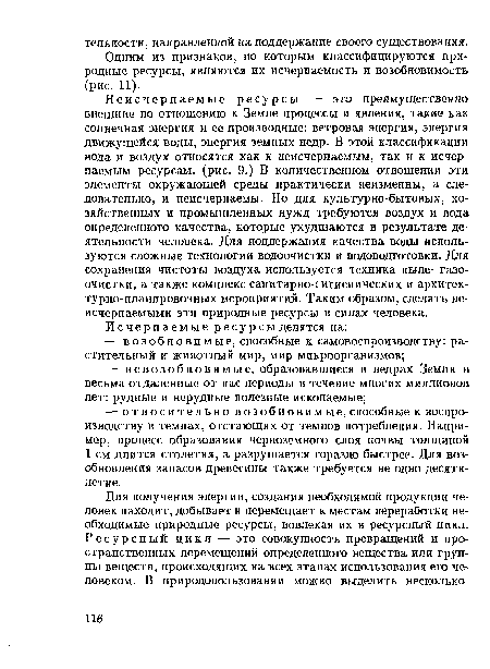 Неисчерпаемые ресурсы — это преимущественно внешние по отношению к Земле процессы и явления, такие как солнечная энергия и ее производные: ветровая энергия, энергия движущейся воды, энергия земных недр. В этой классификации вода и воздух относятся как к неисчерпаемым, так и к исчерпаемым ресурсам, (рис. 9.) В количественном отношении эти элементы окружающей среды практически неизменны, а следовательно, и неисчерпаемы. Но для культурно-бытовых, хозяйственных и промышленных нужд требуются воздух и вода определенного качества, которые ухудшаются в результате деятельности человека. Для поддержания качества воды используются сложные технологии водоочистки и водоподготовки. Для сохранения чистоты воздуха используется техника пыле- газоочистки, а также комплекс санитарно-гигиенических и архитек-турно-планировочных мероприятий. Таким образом, сделать неисчерпаемыми эти природные ресурсы в силах человека.