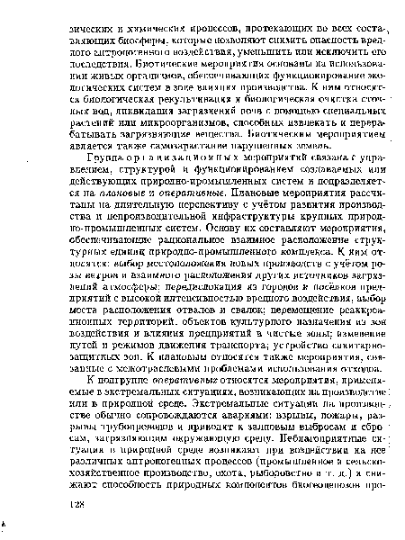 Группа организационных мероприятий связана с управлением, структурой и функционированием создаваемых или действующих природно-промышленных систем и подразделяется на плановые и оперативные. Плановые мероприятия рассчитаны на длительную перспективу с учётом развития производства и непроизводительной инфраструктуры крупных природно-промышленных систем. Основу их составляют мероприятия, обеспечивающие рациональное взаимное расположение структурных единиц природно-промышленного комплекса. К ним относятся: выбор местоположения новых производств с учётом розы ветров и взаимного расположения других источников загрязнений атмосферы; передислокация из городов и посёлков предприятий с высокой интенсивностью вредного воздействия, выбор места расположения отвалов и свалок; перемещение реаккреа-ционных территорий, объектов культурного назначения из зон воздействия и влияния предприятий в чистые зоны; изменение путей и режимов движения транспорта; устройство санитарнозащитных зон. К плановым относятся также мероприятия, связанные с межотраслевыми проблемами использования отходов.