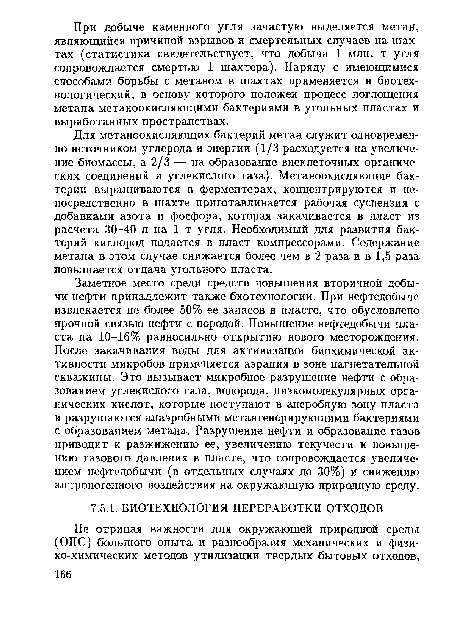 Заметное место среди средств повышения вторичной добычи нефти принадлежит также биотехнологии. При нефтедобыче извлекается не более 50% ее запасов в пласте, что обусловлено прочной связью нефти с породой. Повышение нефтедобычи пласта на 10-16% равносильно открытию нового месторождения. После закачивания воды для активизации биохимической активности микробов применяется аэрация в зоне нагнетательной скважины. Это вызывает микробное разрушение нефти с образованием углекислого газа, водорода, низкомолекулярных органических кислот, которые поступают в анеробную зону пласта и разрушаются анаэробными метангенерирующими бактериями с образованием метана. Разрушение нефти и образование газов приводит к разжижению ее, увеличению текучести и повышению газового давления в пласте, что сопровождается увеличением нефтедобычи (в отдельных случаях до 30%) и снижению антропогенного воздействия на окружающую природную среду.