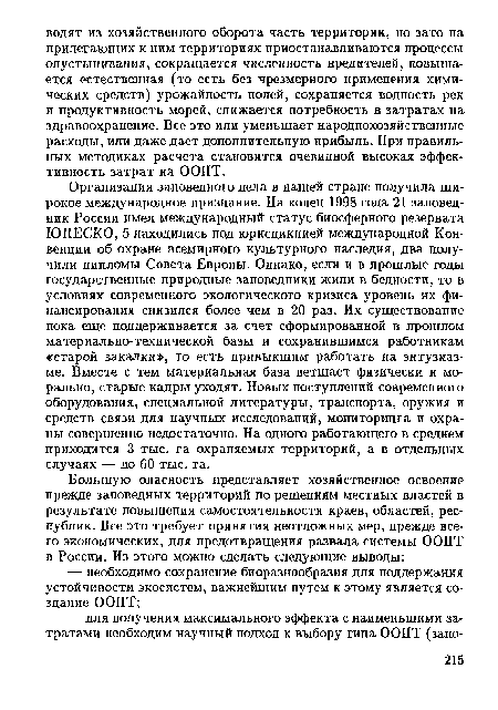 Организация заповедного дела в нашей стране получила широкое международное признание. На конец 1998 года 21 заповедник России имел международный статус биосферного резервата ЮНЕСКО, 5 находились под юрисдикцией международной Конвенции об охране всемирного культурного наследия, два получили дипломы Совета Европы. Однако, если и в прошлые годы государственные природные заповедники жили в бедности, то в условиях современного экологического кризиса уровень их финансирования снизился более чем в 20 раз. Их существование пока еще поддерживается за счет сформированной в прошлом материально-технической базы и сохранившимся работникам «старой закалки», то есть привыкшим работать на энтузиазме. Вместе с тем материальная база ветшает физически и морально, старые кадры уходят. Новых поступлений современного оборудования, специальной литературы, транспорта, оружия и средств связи для научных исследований, мониторинга и охраны совершенно недостаточно. На одного работающего в среднем приходится 3 тыс. га охраняемых территорий, а в отдельных случаях — до 60 тыс. га.