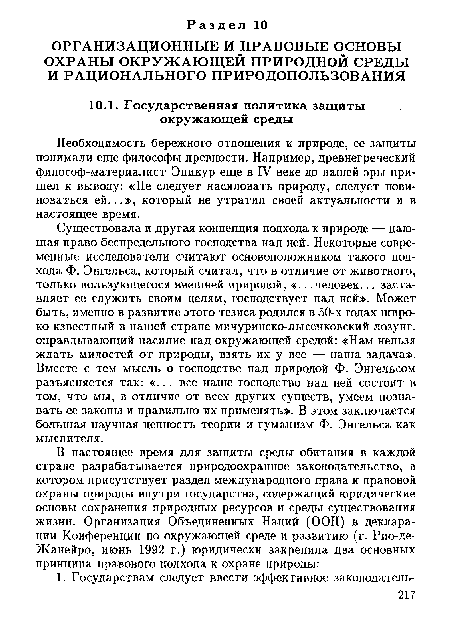 Существовала и другая концепция подхода к природе — дающая право беспредельного господства над ней. Некоторые современные исследователи считают основоположником такого подхода Ф. Энгельса, который считал, что в отличие от животного, только пользующегося внешней природой, «.. .человек... заставляет ее служить своим целям, господствует над ней». Может быть, именно в развитие этого тезиса родился в 50-х годах широко известный в нашей стране мичуринско-лысенковский лозунг, оправдывающий насилие над окружающей средой: «Нам нельзя ждать милостей от природы, взять их у нее — наша задача». Вместе с тем мысль о господстве над природой Ф. Энгельсом разъясняется так: «... все наше господство над ней состоит в том, что мы, в отличие от всех других существ, умеем познавать ее законы и правильно их применять». В этом заключается большая научная ценность теории и гуманизм Ф. Энгельса как мыслителя.