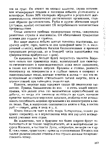 Наконец, морская вода содержит свыше 60 химических элементов. Правда, большинство из них — в очень малой концентрации, что делает пока что экономически нерентабельной их добычу, но когда эти элементы истощатся на суше, поневоле придется заниматься морскими запасами, особенно если использовать способность морских организмов к их концентрации в своих телах. Так, в водорослях скапливается железо и йод, в костях рыб — свинец, цинк и медь и т. д.