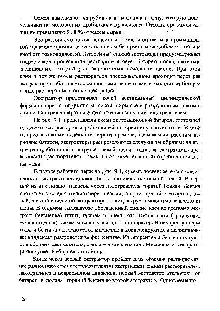 В начале рабочего периода (рис. 9.1, а) семь последовательно соединенных экстракторов должны быть заполнены осмольной щепой. В первый из них подают насосом через .подогреватель горячий бензин. Бензин протекает последовательно через первый, второй, третий, четвертый, пятый, шестой и седьмой экстракторы и экстрагирует смолистые вещества из щепы. В седьмом экстракторе обогащенный смолистыми веществами экстракт (мисцелла) кипит, причем из щепы отгоняется влага (происходит «сушка щепы»). Затем мисцеллу выводят в сепаратор. В сепараторе пары воды и бензина отделяются от мисцеллы и конденсируются в холодильнике; конденсат разделяется во флорентине. Из флорентины бензин поступает в сборник растворителя, а вода - в канализацию. Мисцелла из сепаратора поступает в сборник-отстойник.