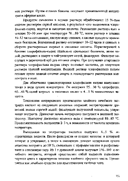 Продукты омыления в водном растворе обрабатывают 15 %-ным водным раствором серной кислоты, в результате чего выделяются хлоро-филлин-сырец, жирные и смоляные кислоты. Разложение раствора идет в течение 20-30 мин при температуре 70...80 °С, затем раствор в течение 10-12 часов отстаивают, кислую воду сливают, а кислые продукты промывают бензином. Бензиновый раствор отстаивают 10-12 часов и сливают в сборник растворенные жирные и смоляные кислоты. Нерастворимый в бензине хлорофиллин-сырец тщательно промывают бензином, затем водой, растворяют в спирте и нейтрализуют содой, фильтруют. Фильтрат поступает в перегонный куб для отгонки спирта. При получении спиртового раствора хлорофиллина натрия спирт отгоняют частично, до получения раствора нужной концентрации. Водный раствор хлорофиллина натрия готовят путем полной отгонки спирта и последующего растворения концентрата в воде.