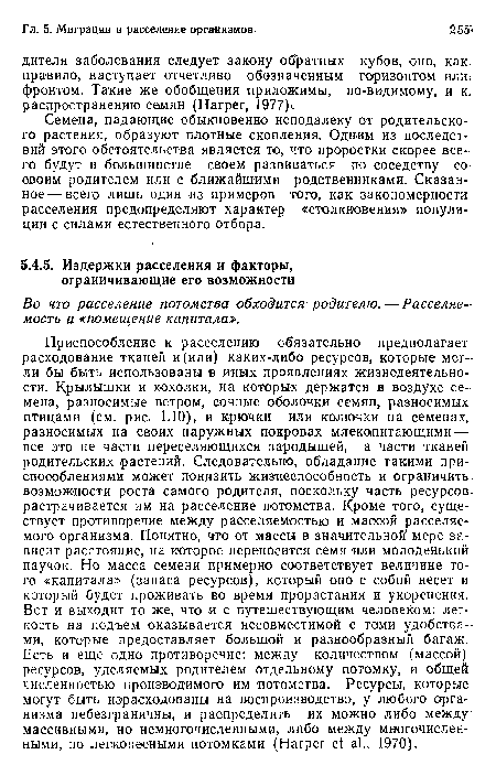 Приспособление к расселению обязательно предполагает расходование тканей и(или) каких-либо ресурсов, которые могли бы быть использованы в иных проявлениях жизнедеятельности. Крылышки и хохолки, на которых держатся в воздухе семена, разносимые ветром, сочные оболочки семян, разносимых птицами (см. рис. 1.10), и крючки или колючки на семенах, разносимых на своих наружных покровах млекопитающими — все это не части переселяющихся зародышей, а части тканей родительских растений. Следовательно, обладание такими приспособлениями может понизить жизнеспособность и ограничить-возможности роста самого родителя, поскольку часть ресурсов-растрачивается им на расселение потомства. Кроме того, существует противоречие между расселяемостью и массой расселяемого организма. Понятно, что от массы в значительной мере зависит расстояние, на которое переносится семя или молоденький паучок. Но масса семени примерно соответствует величине того «капитала» (запаса ресурсов), который оно с собой несет и который будет проживать во время прорастания и укоренения. Вот и выходит то же, что и с путешествующим человеком: легкость на подъем оказывается несовместимой с теми удобствами, которые предоставляет большой и разнообразный багаж. Есть и еще одно противоречие: между количеством (массой) ресурсов, уделяемых родителем отдельному потомку, и обще численностью производимого им потомства. Ресурсы, которые могут быть израсходованы на воспроизводство, у любого организма небезграничны, и распределить их можно либо между массивными, но немногочисленными, либо между многочисленными, но легковесными потомками (Harper et al., 1970).